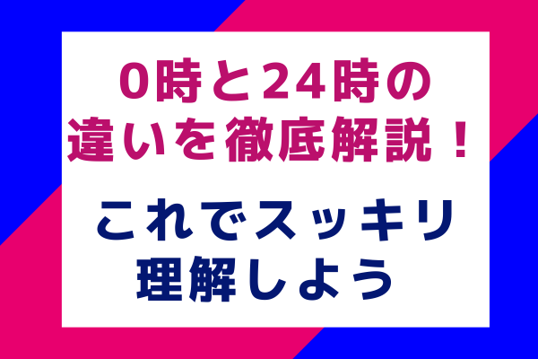 0時と24時の違いを徹底解説！これでスッキリ理解しよう