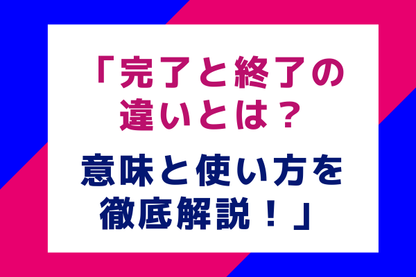 「完了と終了の違いとは？意味と使い方を徹底解説！」