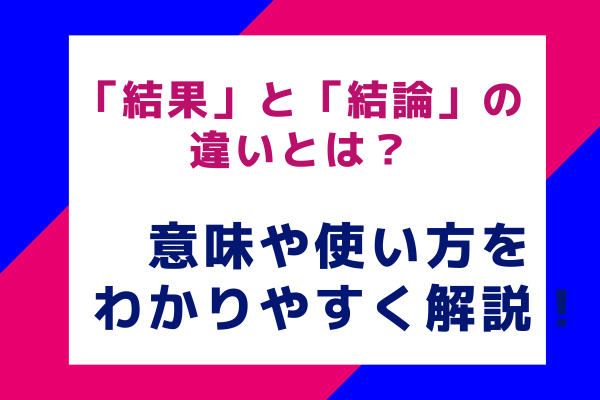 「結果」と「結論」の違いとは？意味や使い方をわかりやすく解説！