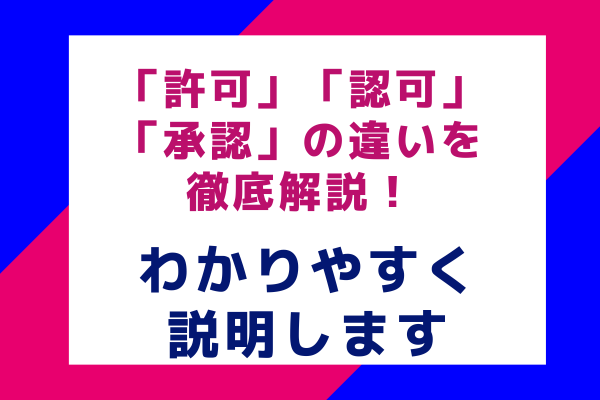 「許可」「認可」「承認」の違いを徹底解説！わかりやすく説明します