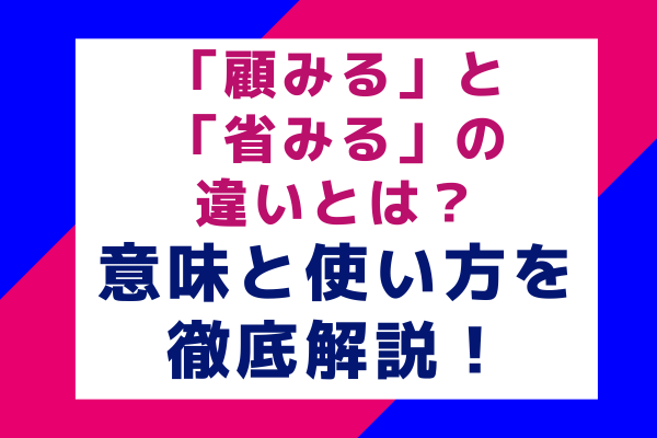 「顧みる」と「省みる」の違いとは？意味と使い方を徹底解説！