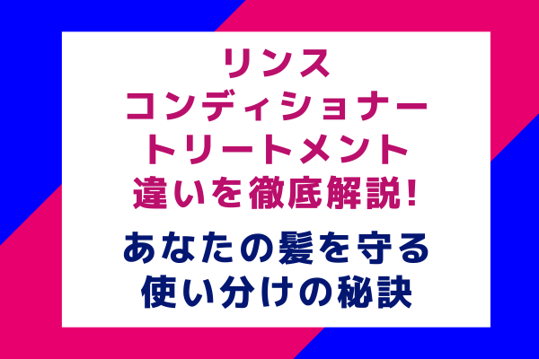 リンス・コンディショナー・トリートメントの違いを徹底解説｜あなたの髪を守る使い分けの秘訣