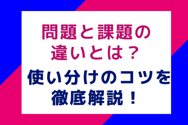 問題と課題の違いとは？使い分けのコツを徹底解説！