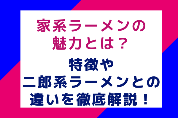 家系ラーメンの魅力とは？特徴や二郎系ラーメンとの違いを徹底解説！