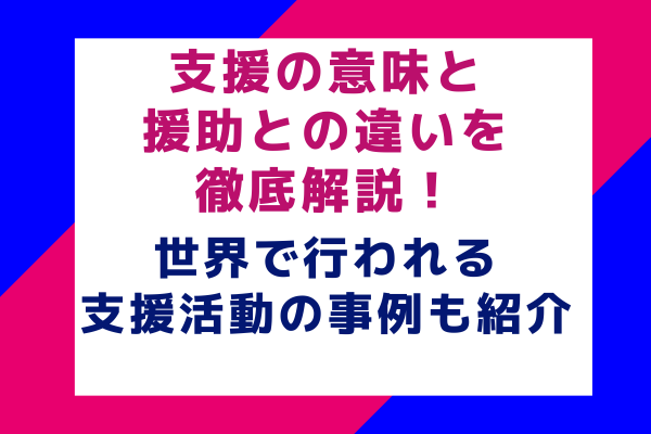 支援の意味と援助との違いを徹底解説！世界で行われる支援活動の事例も紹介