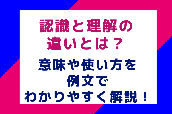 認識と理解の違いとは？意味や使い方を例文でわかりやすく解説！