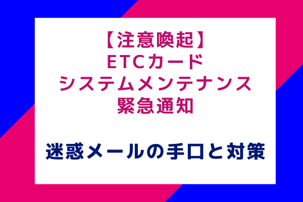 【注意喚起】ETCカードシステムメンテナンス緊急通知：迷惑メールの手口と対策方法