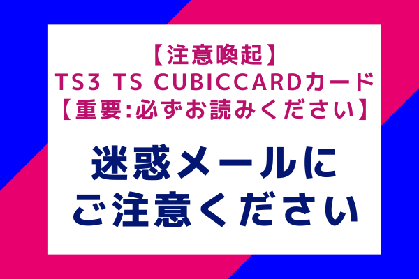 【注意喚起】TS3 TS CUBICCARDカード【重要必ずお読みください】：迷惑メールにご注意ください