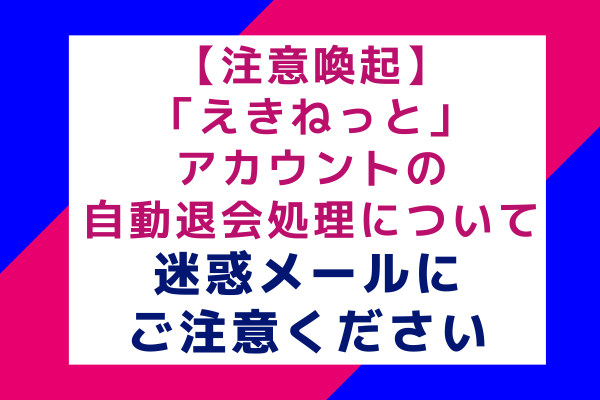 【注意喚起】「えきねっと」アカウントの自動退会処理について：迷惑メールにご注意ください