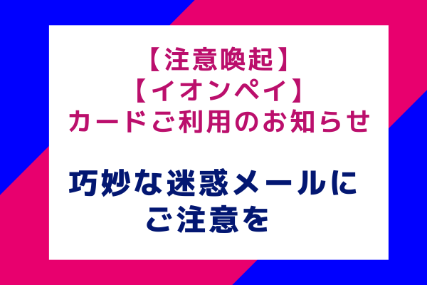 【注意喚起】【イオンペイ】カードご利用のお知らせ：巧妙な迷惑メールにご注意を