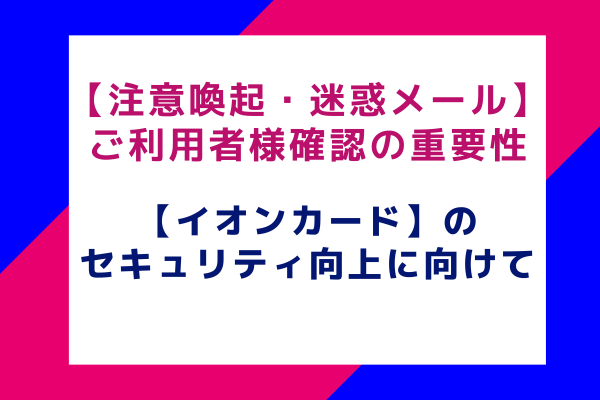 【注意喚起】ご利用者様確認の重要性：【イオンカード】のセキュリティ向上に向けて