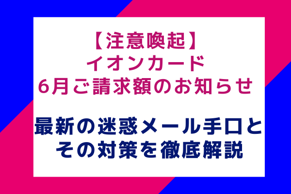 【注意喚起】イオンカード 6月ご請求額のお知らせ：最新の迷惑メール手口と対策方法